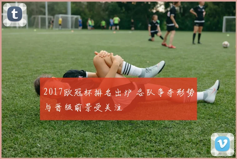 2017欧冠杯排名出炉 各队争夺形势与晋级前景受关注