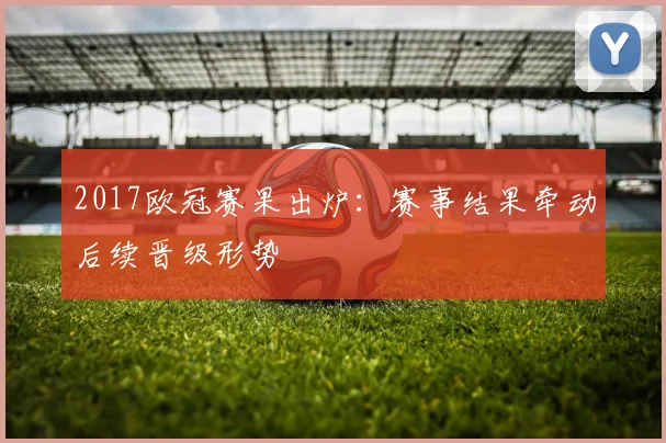 2017欧冠赛果出炉：赛事结果牵动后续晋级形势