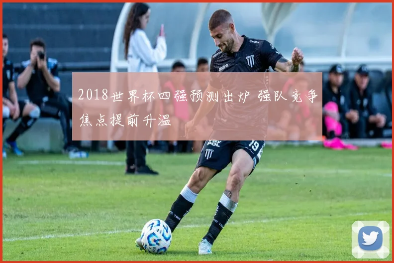 2018世界杯四强预测出炉 强队竞争焦点提前升温