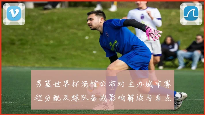 男篮世界杯场馆公布对主办城市赛程分配及球队备战影响解读与看点